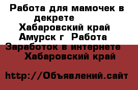 Работа для мамочек в декрете!!!!! - Хабаровский край, Амурск г. Работа » Заработок в интернете   . Хабаровский край